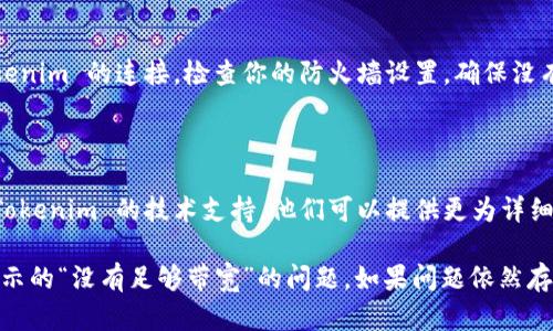 如果你在使用 Tokenim 时遇到“没有足够带宽”的错误提示，可以尝试以下几种解决方案：

### 1. 检查网络连接
确保网络稳定
首先，确保你当前的网络连接是稳定的。可以尝试重启路由器或切换到其他网络，如移动数据网络，看看问题是否得到解决。

### 2. 调整网络带宽
调整网络设置
如果你在家庭或办公室网络中，检查是否有其他设备在占用大量带宽。比如视频会议、下载大文件等活动可能会影响你的网络速度。
可以尝试暂停这些活动，或者在不同的时间段使用 Tokenim。

### 3. 清理浏览器缓存
清理缓存和Cookie
过多的浏览器缓存和Cookie可能会影响数据传输。尝试进入浏览器设置，清理缓存和Cookie后重试 Tokenim。

### 4. 更换浏览器或设备
尝试其他浏览器或设备
有时，特定的浏览器可能与 Tokenim 的使用不兼容。你可以尝试使用不同的浏览器，如 Chrome、Firefox 或 Edge，看看问题是否得到解决。
如果你有其他设备（如手机、平板电脑等），也可以尝试在这些设备上使用 Tokenim。

### 5. 更新应用或软件
确保 Tokenim 应用是最新版本
如果你使用的是 Tokenim 的应用程序，请确保它是最新版本。开发者可能已经修复了与带宽相关的错误。在应用商店中检查更新。

### 6. 检查防火墙和安全软件
确认防火墙或安全软件设置
有时，防火墙或安全软件的设置可能会限制 Tokenim 的连接。检查你的防火墙设置，确保没有禁止 Tokenim 的网络访问。

### 7. 联系客户端技术支持
寻求专业支持
如果以上方法仍然无法解决问题，建议你联系 Tokenim 的技术支持。他们可以提供更为详细的帮助和指导。

通过以上步骤，你应该能够解决 Tokenim 所显示的“没有足够带宽”的问题。如果问题依然存在，考虑寻求专业的网络故障排查服务。