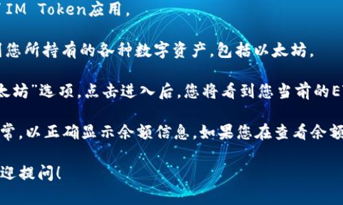 要获取您在IM Token钱包中的以太坊（ETH）金额，您可以通过以下步骤查找：

1. **打开IM Token应用**：确保您已经安装并登录了IM Token应用。

2. **进入钱包页面**：在应用的主界面上，您可以看到您所持有的各种数字资产，包括以太坊。

3. **查看ETH余额**：在资产列表中找到“ETH”或“以太坊”选项，点击进入后，您将看到您当前的ETH余额。

请注意，确保您的应用是最新版本，并保持网络连接正常，以正确显示余额信息。如果您在查看余额时遇到问题，可以尝试重新启动应用或检查网络连接。

如果您有其他关于IM Token钱包或以太坊的问题，欢迎提问！
